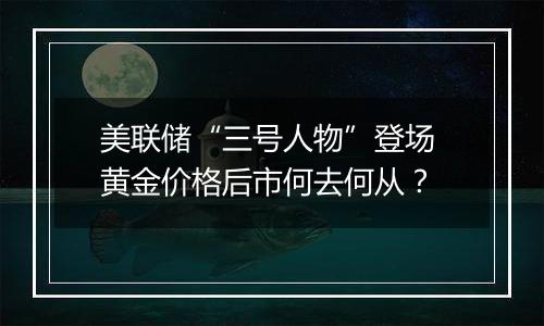 美联储“三号人物”登场 黄金价格后市何去何从？