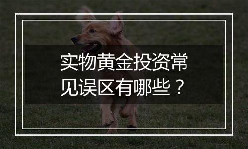 实物黄金投资常见误区有哪些？