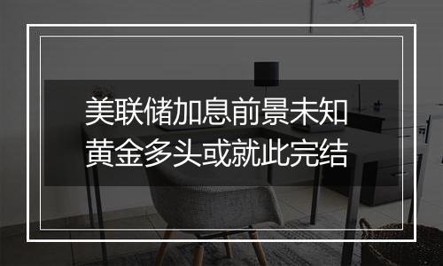 美联储加息前景未知 黄金多头或就此完结