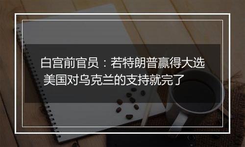 白宫前官员：若特朗普赢得大选 美国对乌克兰的支持就完了