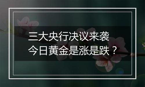 三大央行决议来袭 今日黄金是涨是跌？