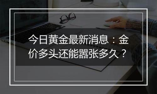 今日黄金最新消息：金价多头还能嚣张多久？