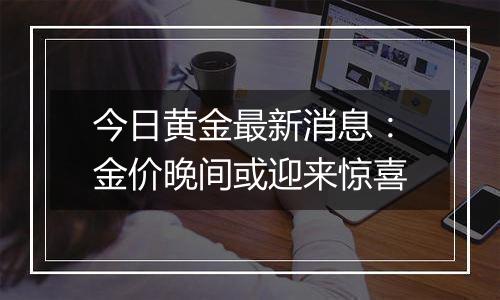 今日黄金最新消息:金价晚间或迎来惊喜