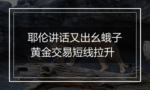 耶伦讲话又出幺蛾子 黄金交易短线拉升