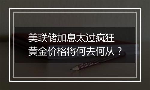 美联储加息太过疯狂 黄金价格将何去何从？
