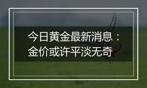 今日黄金最新消息：金价或许平淡无奇