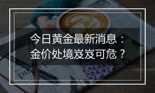 今日黄金最新消息:金价处境岌岌可危?