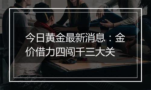 今日黄金最新消息:金价借力四闯千三大关