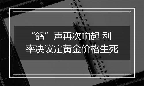 “鸽”声再次响起 利率决议定黄金价格生死