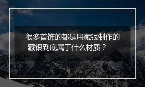 很多首饰的都是用藏银制作的 藏银到底属于什么材质?