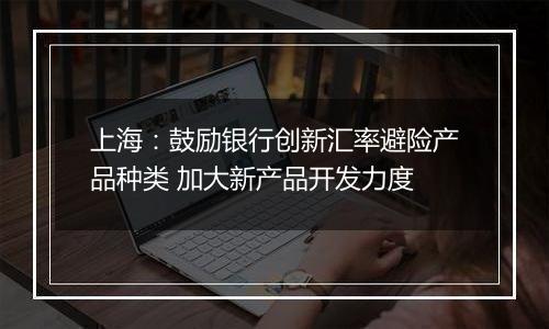 上海:鼓励银行创新汇率避险产品种类 加大新产品开发力度