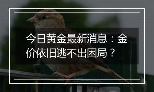 今日黄金最新消息：金价依旧逃不出困局？