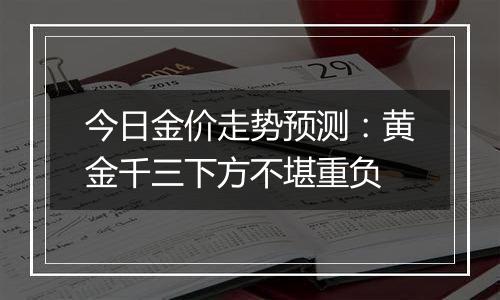 今日金价走势预测：黄金千三下方不堪重负