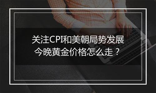 关注CPI和美朝局势发展 今晚黄金价格怎么走?