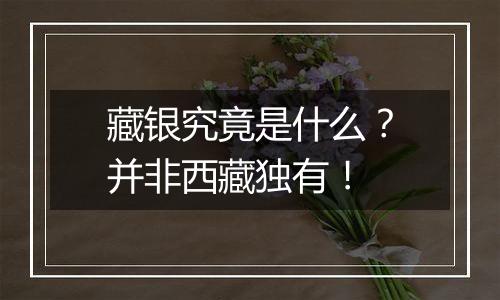 藏银究竟是什么?并非西藏独有!