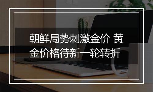 朝鲜局势刺激金价 黄金价格待新一轮转折