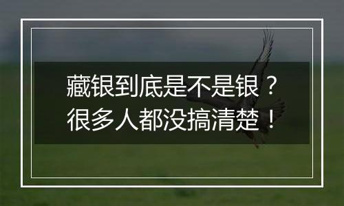 藏银到底是不是银?很多人都没搞清楚!