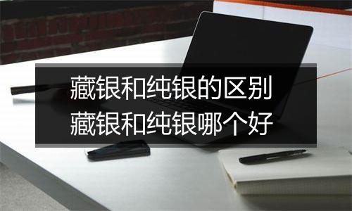 藏银和纯银的区别 藏银和纯银哪个好