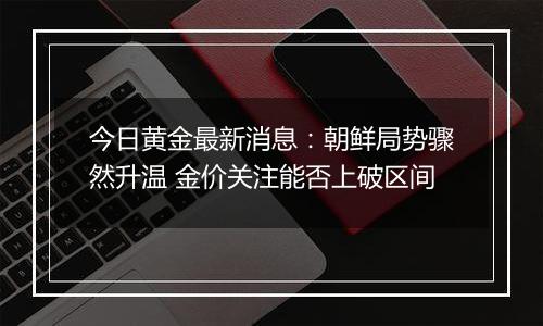 今日黄金最新消息:朝鲜局势骤然升温 金价关注能否上破区间