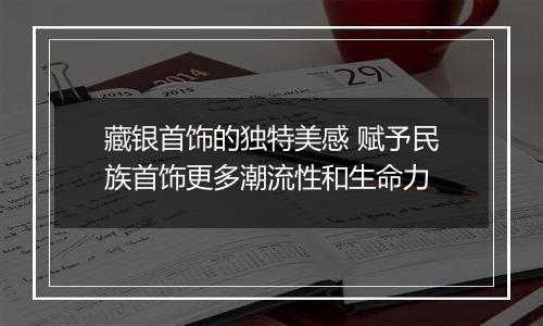 藏银首饰的独特美感 赋予民族首饰更多潮流性和生命力