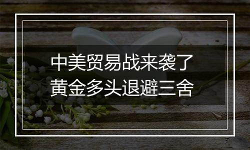 中美贸易战来袭了 黄金多头退避三舍
