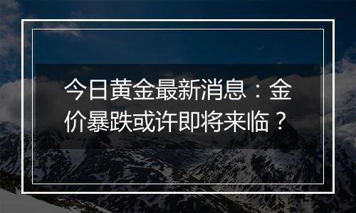 今日黄金最新消息：金价暴跌或许即将来临？