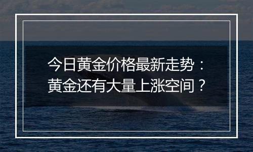 今日黄金价格最新走势:黄金还有大量上涨空间?