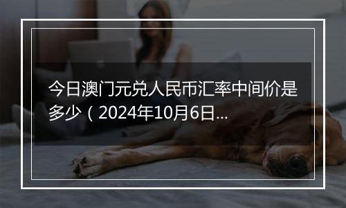 今日澳门元兑人民币汇率中间价是多少(2024年10月6日)