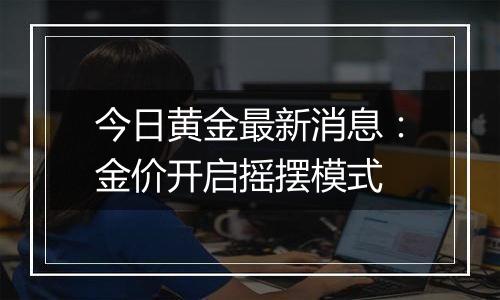 今日黄金最新消息:金价开启摇摆模式