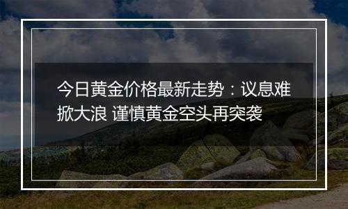 今日黄金价格最新走势:议息难掀大浪 谨慎黄金空头再突袭