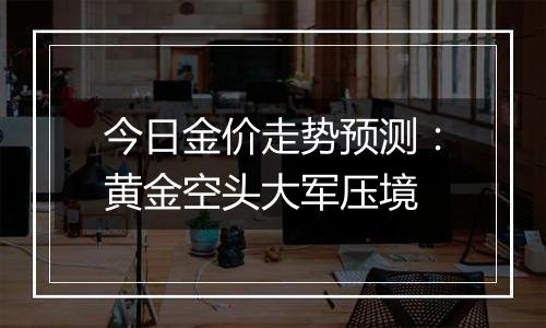 今日金价走势预测:黄金空头大军压境
