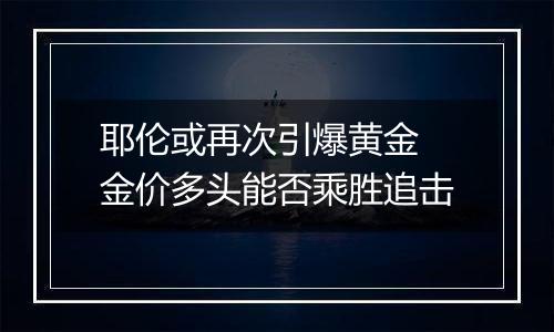 耶伦或再次引爆黄金 金价多头能否乘胜追击