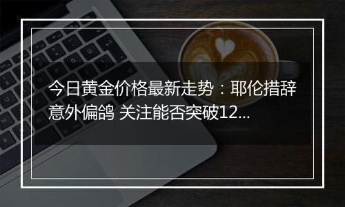 今日黄金价格最新走势:耶伦措辞意外偏鸽 关注能否突破1230