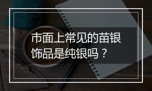 市面上常见的苗银饰品是纯银吗?