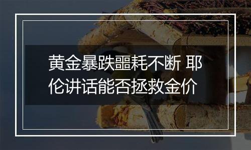 黄金暴跌噩耗不断 耶伦讲话能否拯救金价