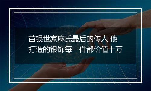 苗银世家麻氏最后的传人 他打造的银饰每一件都价值十万