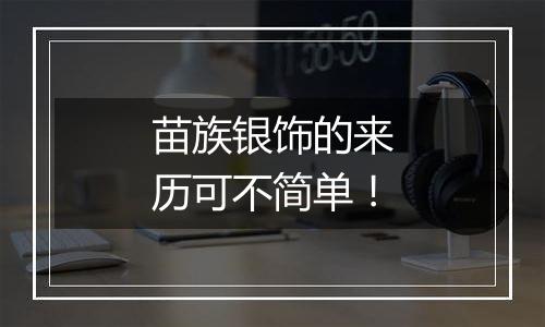 苗族银饰的来历可不简单!