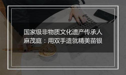 国家级非物质文化遗产传承人麻茂庭:用双手造就精美苗银