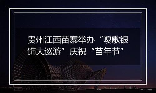 贵州江西苗寨举办“嘎歌银饰大巡游”庆祝“苗年节”