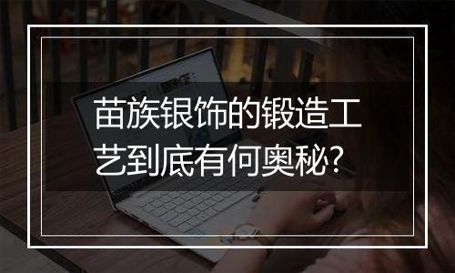 苗族银饰的锻造工艺到底有何奥秘?