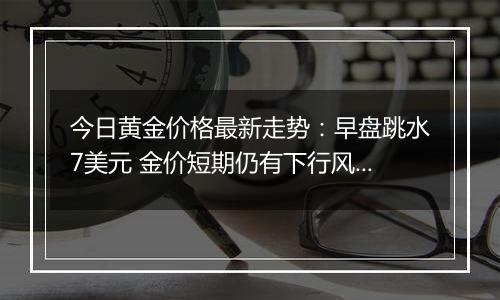 今日黄金价格最新走势:早盘跳水7美元 金价短期仍有下行风险