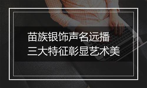 苗族银饰声名远播 三大特征彰显艺术美