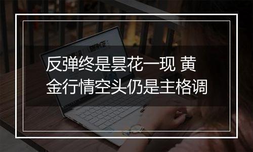 反弹终是昙花一现 黄金行情空头仍是主格调