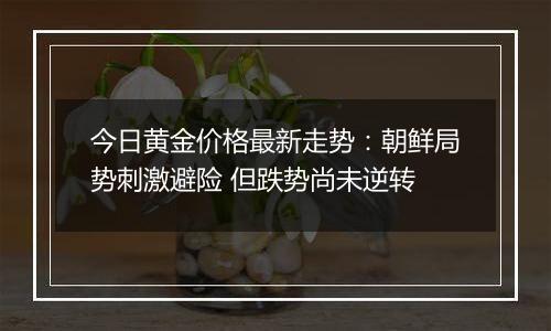 今日黄金价格最新走势：朝鲜局势刺激避险 但跌势尚未逆转