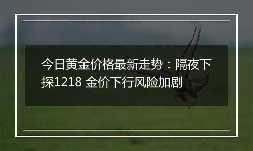 今日黄金价格最新走势：隔夜下探1218 金价下行风险加剧