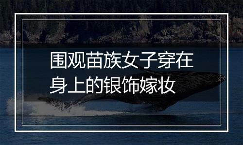 围观苗族女子穿在身上的银饰嫁妆