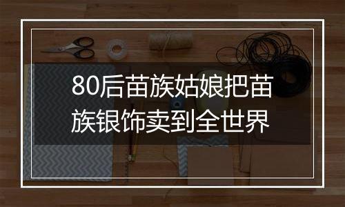 80后苗族姑娘把苗族银饰卖到全世界