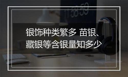 银饰种类繁多 苗银、藏银等含银量知多少