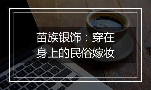 苗族银饰:穿在身上的民俗嫁妆