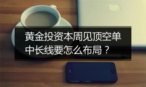 黄金投资本周见顶空单中长线要怎么布局?